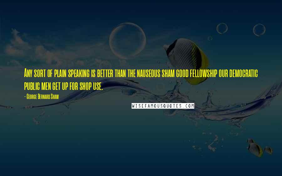 George Bernard Shaw Quotes: Any sort of plain speaking is better than the nauseous sham good fellowship our democratic public men get up for shop use.