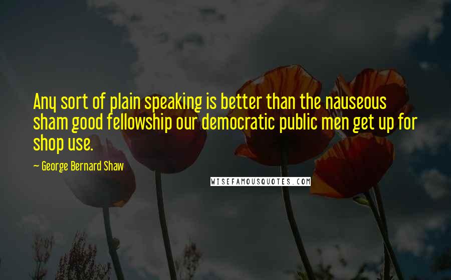 George Bernard Shaw Quotes: Any sort of plain speaking is better than the nauseous sham good fellowship our democratic public men get up for shop use.