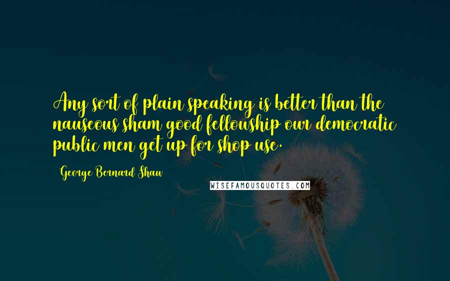 George Bernard Shaw Quotes: Any sort of plain speaking is better than the nauseous sham good fellowship our democratic public men get up for shop use.