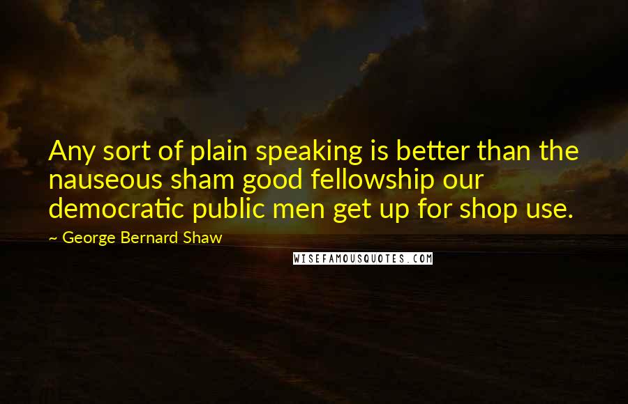 George Bernard Shaw Quotes: Any sort of plain speaking is better than the nauseous sham good fellowship our democratic public men get up for shop use.