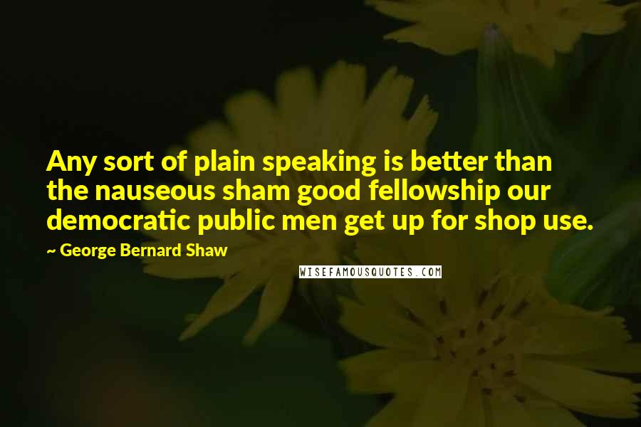 George Bernard Shaw Quotes: Any sort of plain speaking is better than the nauseous sham good fellowship our democratic public men get up for shop use.