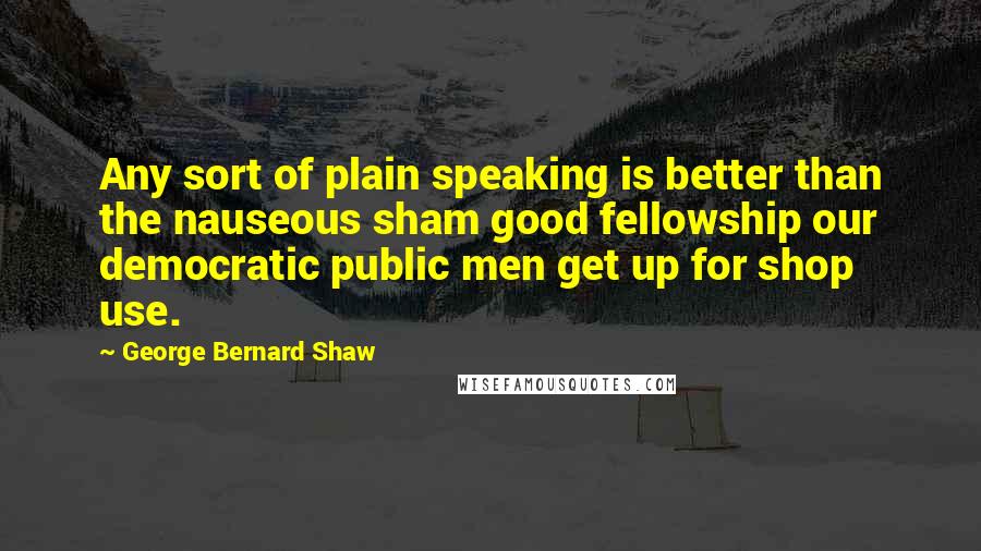 George Bernard Shaw Quotes: Any sort of plain speaking is better than the nauseous sham good fellowship our democratic public men get up for shop use.