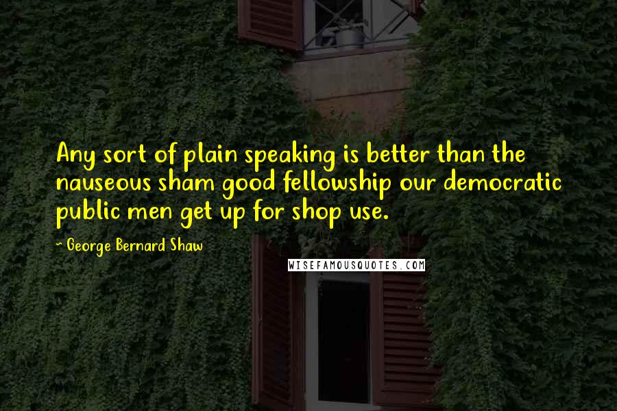 George Bernard Shaw Quotes: Any sort of plain speaking is better than the nauseous sham good fellowship our democratic public men get up for shop use.