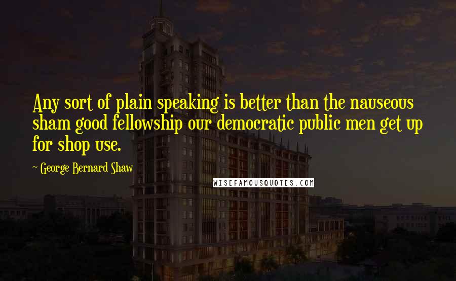 George Bernard Shaw Quotes: Any sort of plain speaking is better than the nauseous sham good fellowship our democratic public men get up for shop use.