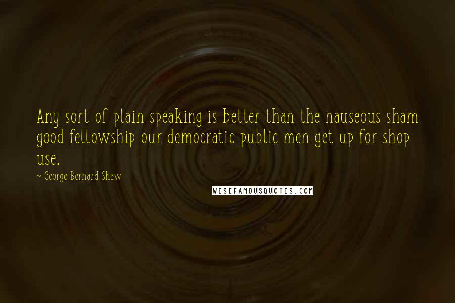 George Bernard Shaw Quotes: Any sort of plain speaking is better than the nauseous sham good fellowship our democratic public men get up for shop use.