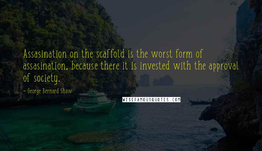 George Bernard Shaw Quotes: Assasination on the scaffold is the worst form of assasination, because there it is invested with the approval of society.