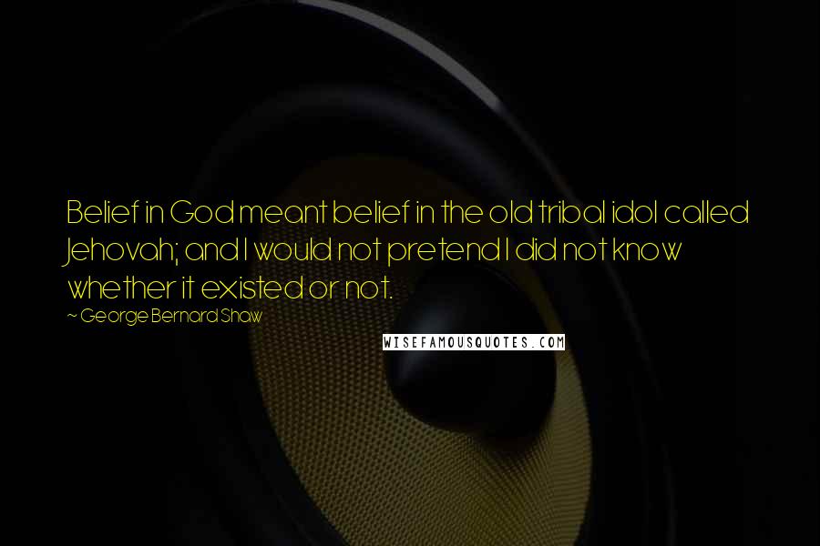 George Bernard Shaw Quotes: Belief in God meant belief in the old tribal idol called Jehovah; and I would not pretend I did not know whether it existed or not.