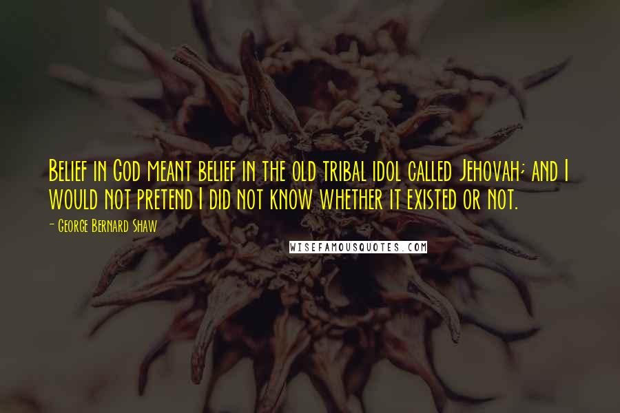 George Bernard Shaw Quotes: Belief in God meant belief in the old tribal idol called Jehovah; and I would not pretend I did not know whether it existed or not.