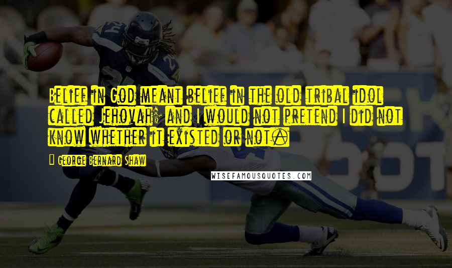 George Bernard Shaw Quotes: Belief in God meant belief in the old tribal idol called Jehovah; and I would not pretend I did not know whether it existed or not.