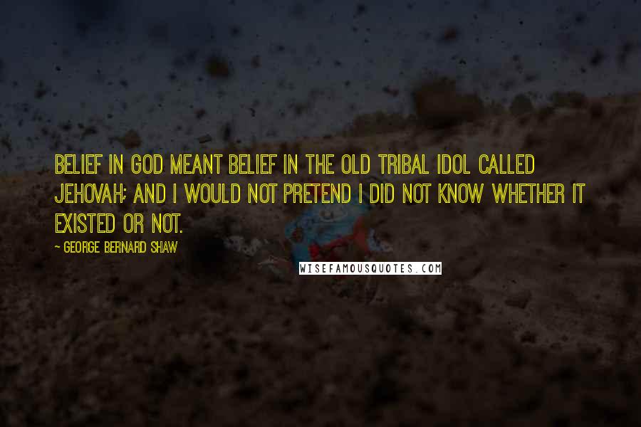 George Bernard Shaw Quotes: Belief in God meant belief in the old tribal idol called Jehovah; and I would not pretend I did not know whether it existed or not.