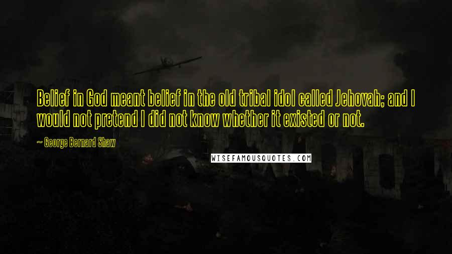 George Bernard Shaw Quotes: Belief in God meant belief in the old tribal idol called Jehovah; and I would not pretend I did not know whether it existed or not.