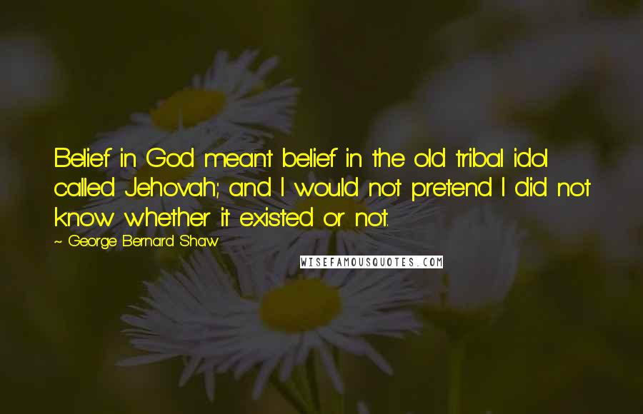 George Bernard Shaw Quotes: Belief in God meant belief in the old tribal idol called Jehovah; and I would not pretend I did not know whether it existed or not.