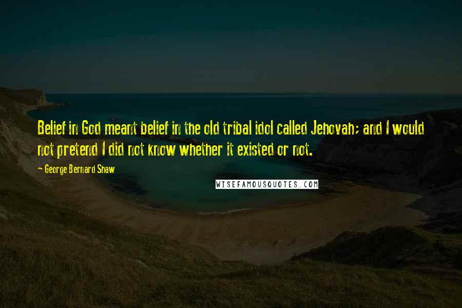 George Bernard Shaw Quotes: Belief in God meant belief in the old tribal idol called Jehovah; and I would not pretend I did not know whether it existed or not.