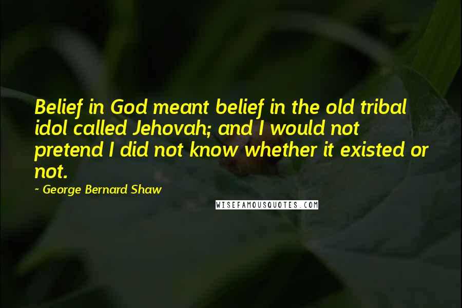 George Bernard Shaw Quotes: Belief in God meant belief in the old tribal idol called Jehovah; and I would not pretend I did not know whether it existed or not.