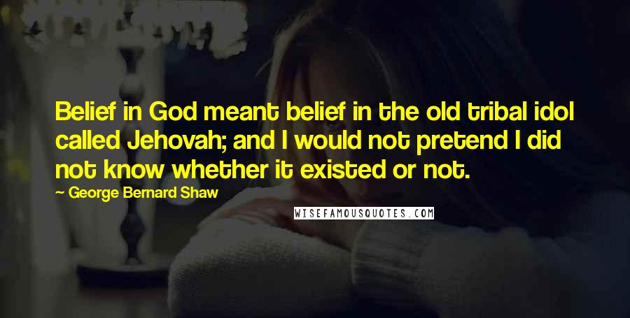 George Bernard Shaw Quotes: Belief in God meant belief in the old tribal idol called Jehovah; and I would not pretend I did not know whether it existed or not.