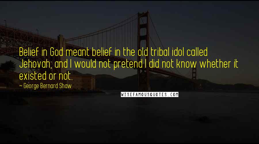 George Bernard Shaw Quotes: Belief in God meant belief in the old tribal idol called Jehovah; and I would not pretend I did not know whether it existed or not.