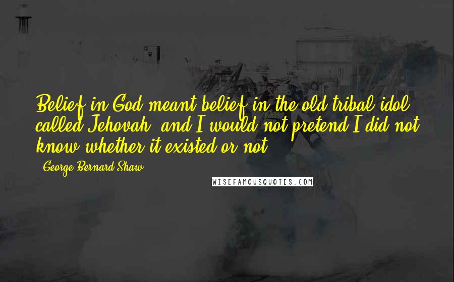 George Bernard Shaw Quotes: Belief in God meant belief in the old tribal idol called Jehovah; and I would not pretend I did not know whether it existed or not.