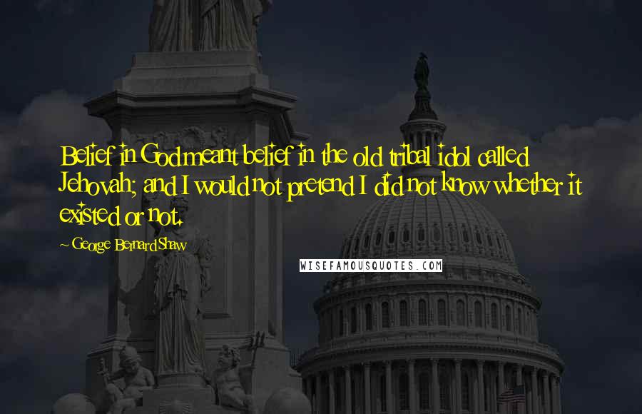 George Bernard Shaw Quotes: Belief in God meant belief in the old tribal idol called Jehovah; and I would not pretend I did not know whether it existed or not.