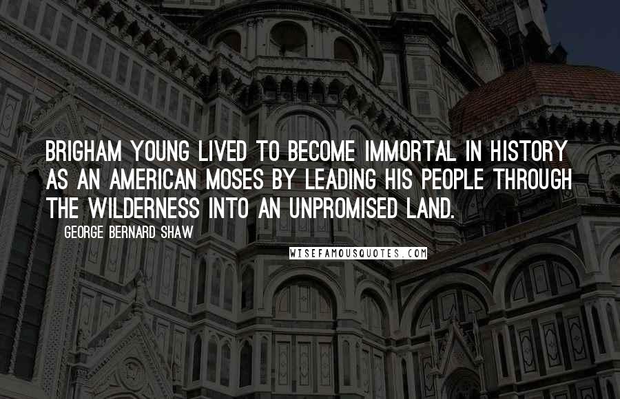 George Bernard Shaw Quotes: Brigham Young lived to become immortal in history as an American Moses by leading his people through the wilderness into an unpromised land.