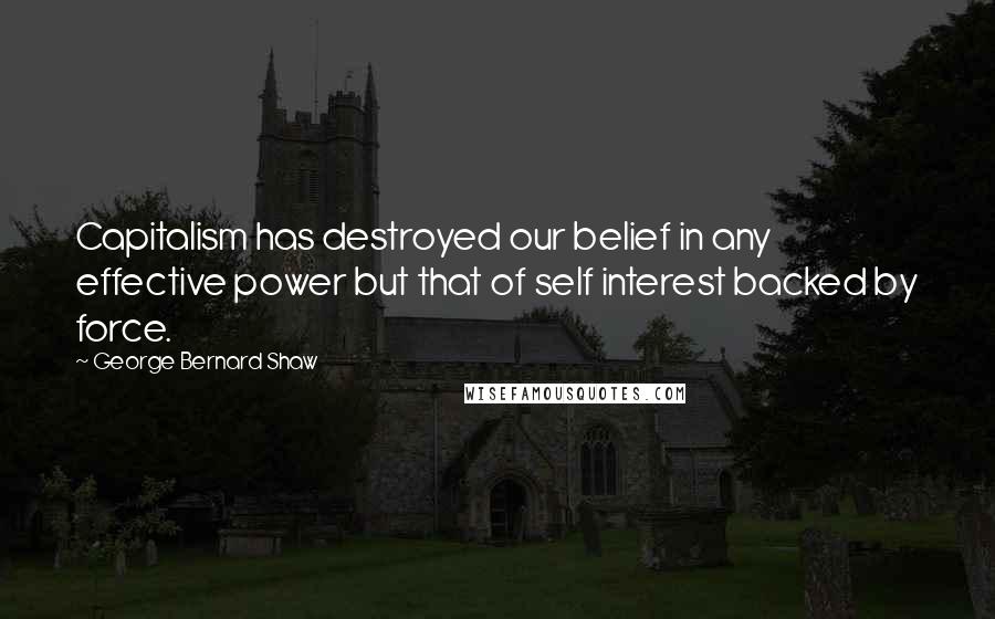 George Bernard Shaw Quotes: Capitalism has destroyed our belief in any effective power but that of self interest backed by force.