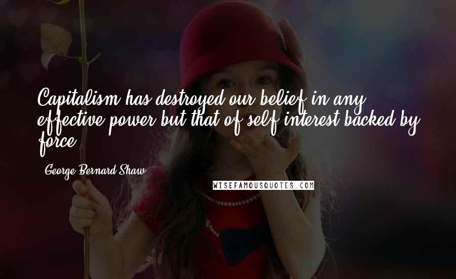 George Bernard Shaw Quotes: Capitalism has destroyed our belief in any effective power but that of self interest backed by force.