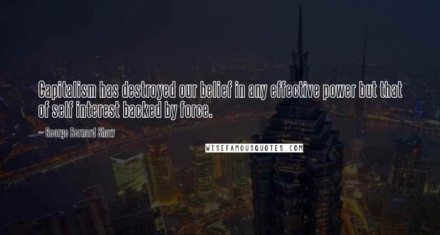 George Bernard Shaw Quotes: Capitalism has destroyed our belief in any effective power but that of self interest backed by force.