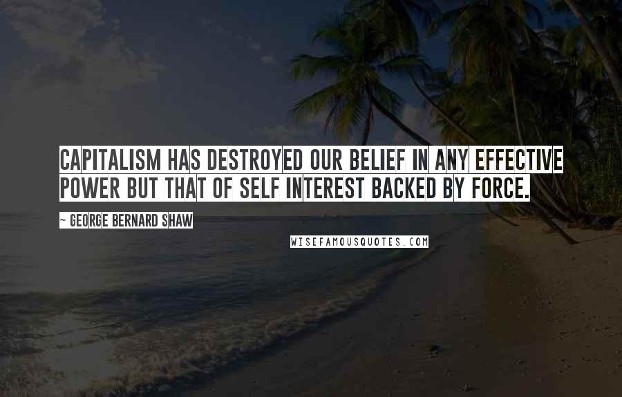 George Bernard Shaw Quotes: Capitalism has destroyed our belief in any effective power but that of self interest backed by force.