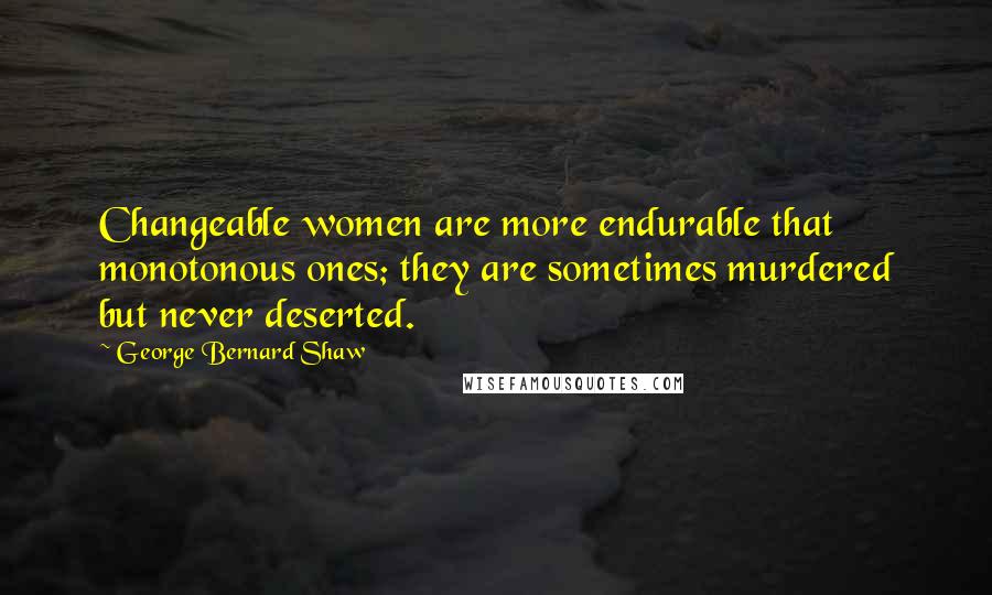 George Bernard Shaw Quotes: Changeable women are more endurable that monotonous ones; they are sometimes murdered but never deserted.