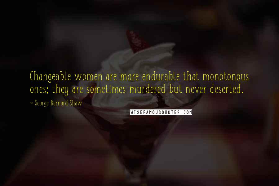 George Bernard Shaw Quotes: Changeable women are more endurable that monotonous ones; they are sometimes murdered but never deserted.