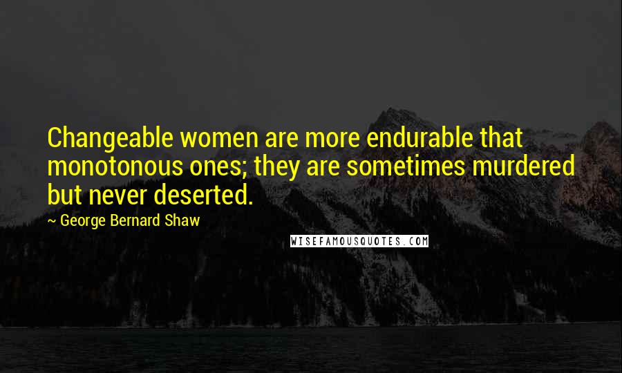 George Bernard Shaw Quotes: Changeable women are more endurable that monotonous ones; they are sometimes murdered but never deserted.