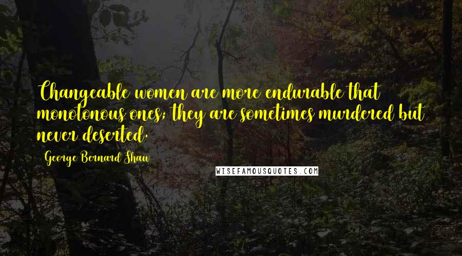 George Bernard Shaw Quotes: Changeable women are more endurable that monotonous ones; they are sometimes murdered but never deserted.