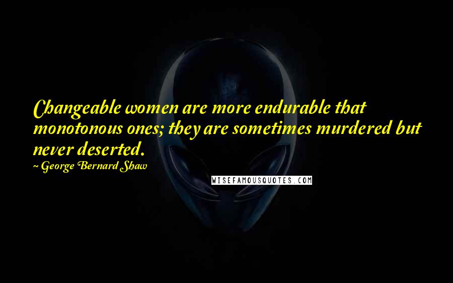 George Bernard Shaw Quotes: Changeable women are more endurable that monotonous ones; they are sometimes murdered but never deserted.