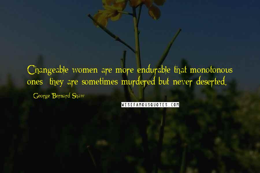 George Bernard Shaw Quotes: Changeable women are more endurable that monotonous ones; they are sometimes murdered but never deserted.