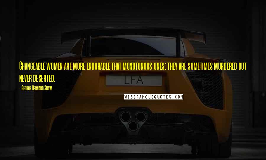 George Bernard Shaw Quotes: Changeable women are more endurable that monotonous ones; they are sometimes murdered but never deserted.