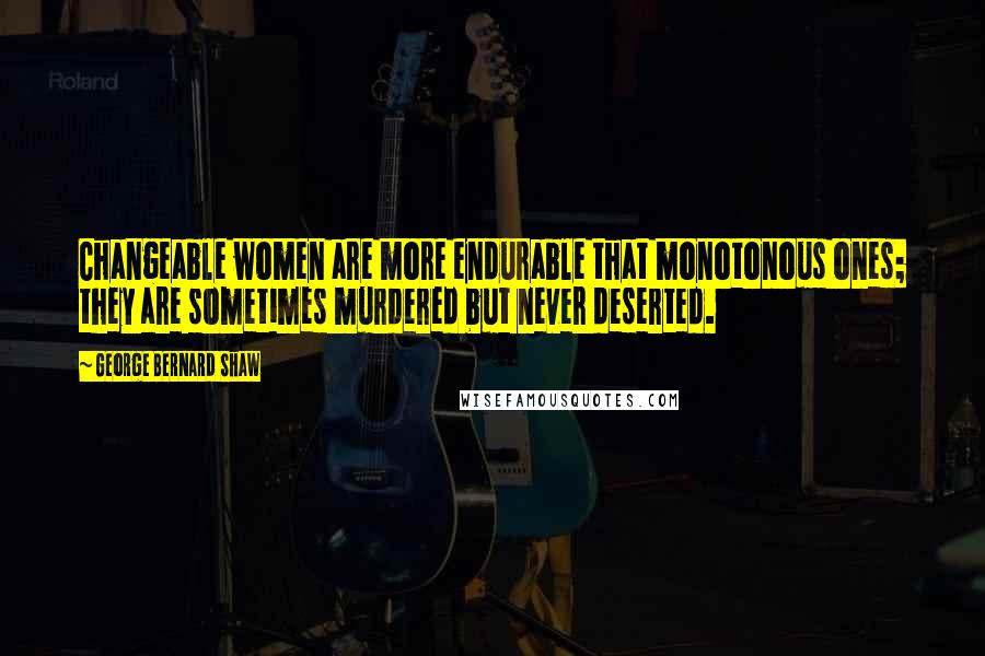 George Bernard Shaw Quotes: Changeable women are more endurable that monotonous ones; they are sometimes murdered but never deserted.