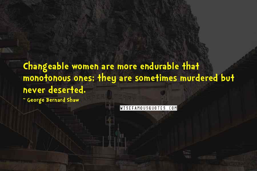 George Bernard Shaw Quotes: Changeable women are more endurable that monotonous ones; they are sometimes murdered but never deserted.