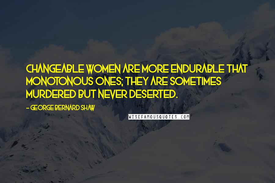 George Bernard Shaw Quotes: Changeable women are more endurable that monotonous ones; they are sometimes murdered but never deserted.