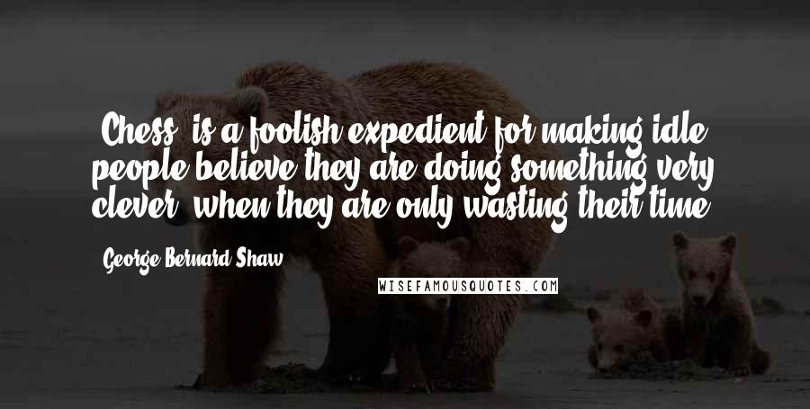 George Bernard Shaw Quotes: [Chess] is a foolish expedient for making idle people believe they are doing something very clever, when they are only wasting their time.