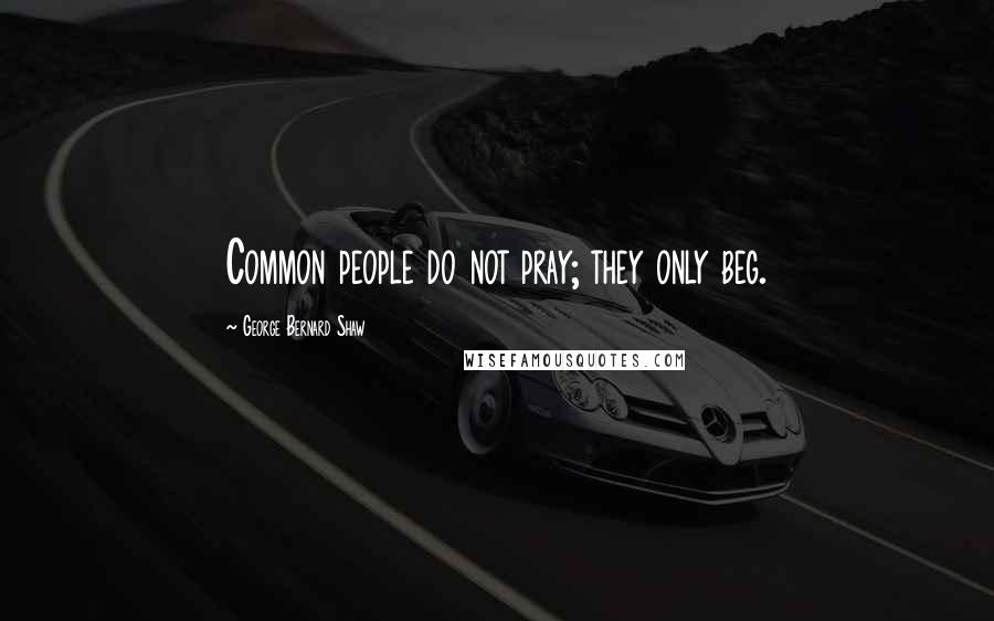 George Bernard Shaw Quotes: Common people do not pray; they only beg.