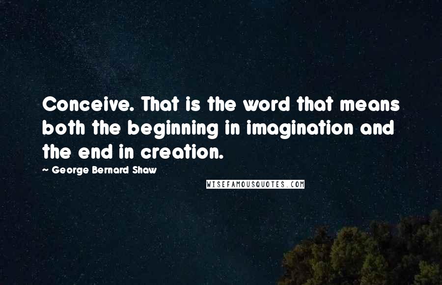 George Bernard Shaw Quotes: Conceive. That is the word that means both the beginning in imagination and the end in creation.