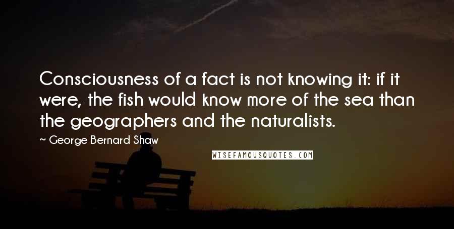 George Bernard Shaw Quotes: Consciousness of a fact is not knowing it: if it were, the fish would know more of the sea than the geographers and the naturalists.