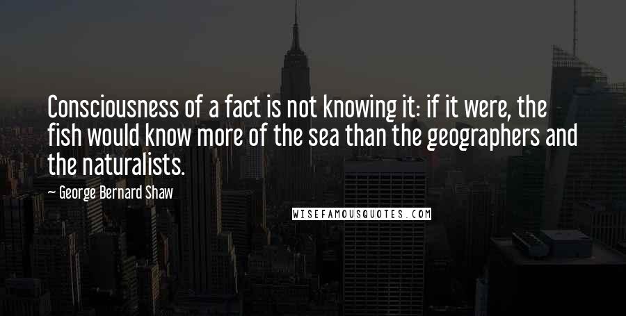 George Bernard Shaw Quotes: Consciousness of a fact is not knowing it: if it were, the fish would know more of the sea than the geographers and the naturalists.