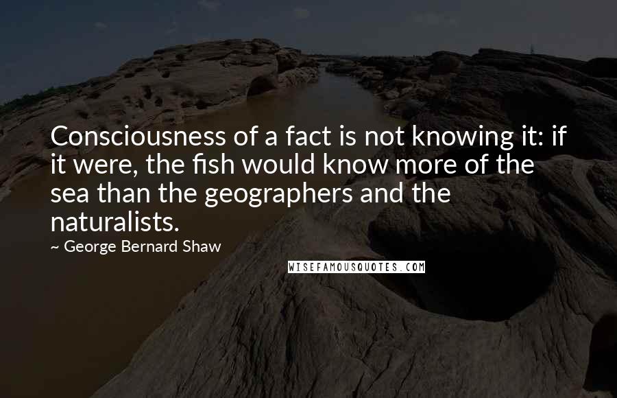 George Bernard Shaw Quotes: Consciousness of a fact is not knowing it: if it were, the fish would know more of the sea than the geographers and the naturalists.