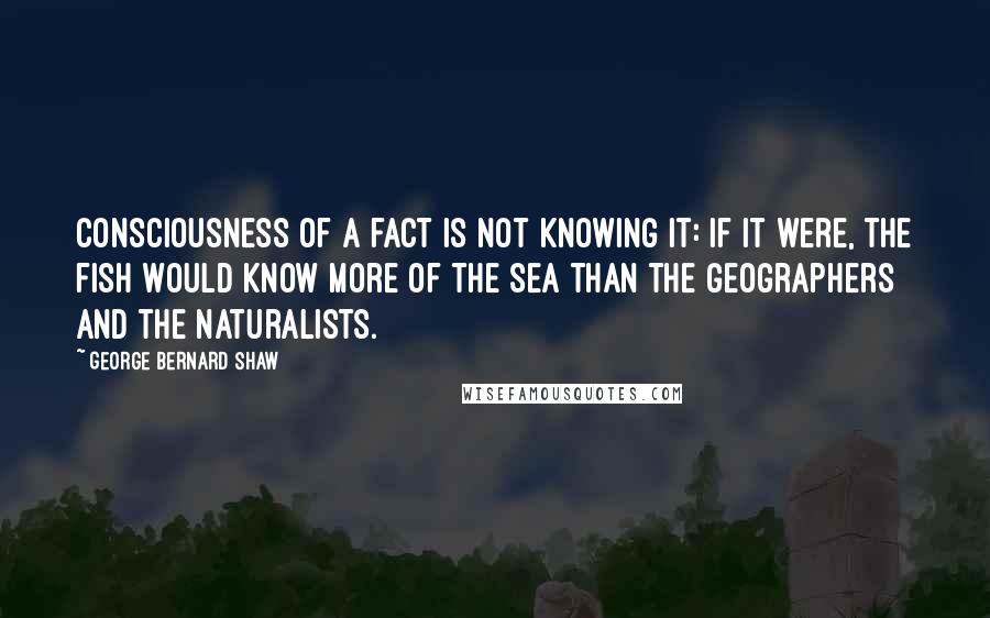 George Bernard Shaw Quotes: Consciousness of a fact is not knowing it: if it were, the fish would know more of the sea than the geographers and the naturalists.