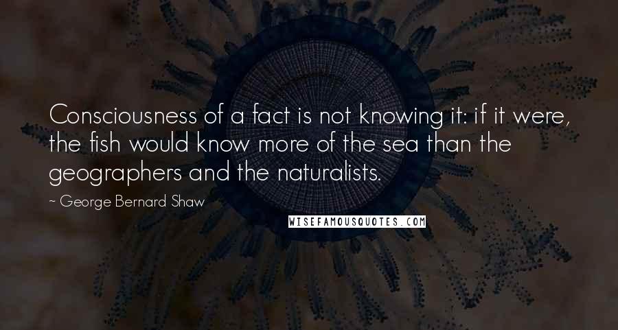 George Bernard Shaw Quotes: Consciousness of a fact is not knowing it: if it were, the fish would know more of the sea than the geographers and the naturalists.