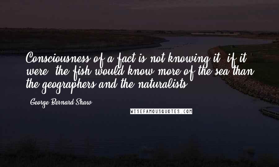 George Bernard Shaw Quotes: Consciousness of a fact is not knowing it: if it were, the fish would know more of the sea than the geographers and the naturalists.