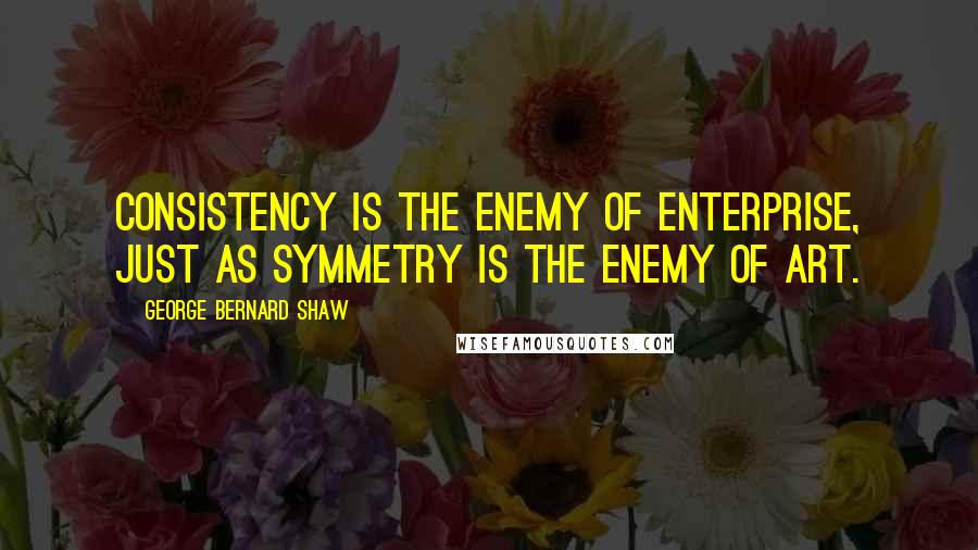 George Bernard Shaw Quotes: Consistency is the enemy of enterprise, just as symmetry is the enemy of art.