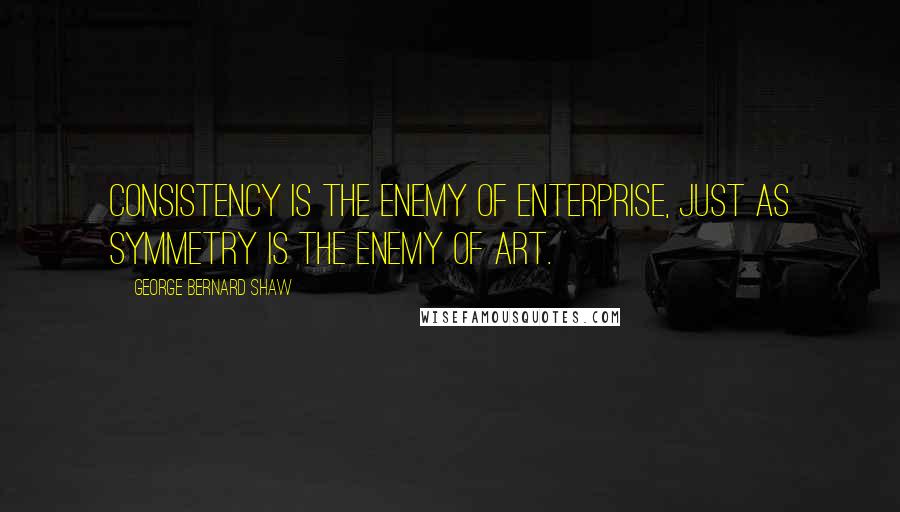 George Bernard Shaw Quotes: Consistency is the enemy of enterprise, just as symmetry is the enemy of art.