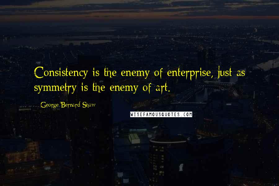 George Bernard Shaw Quotes: Consistency is the enemy of enterprise, just as symmetry is the enemy of art.