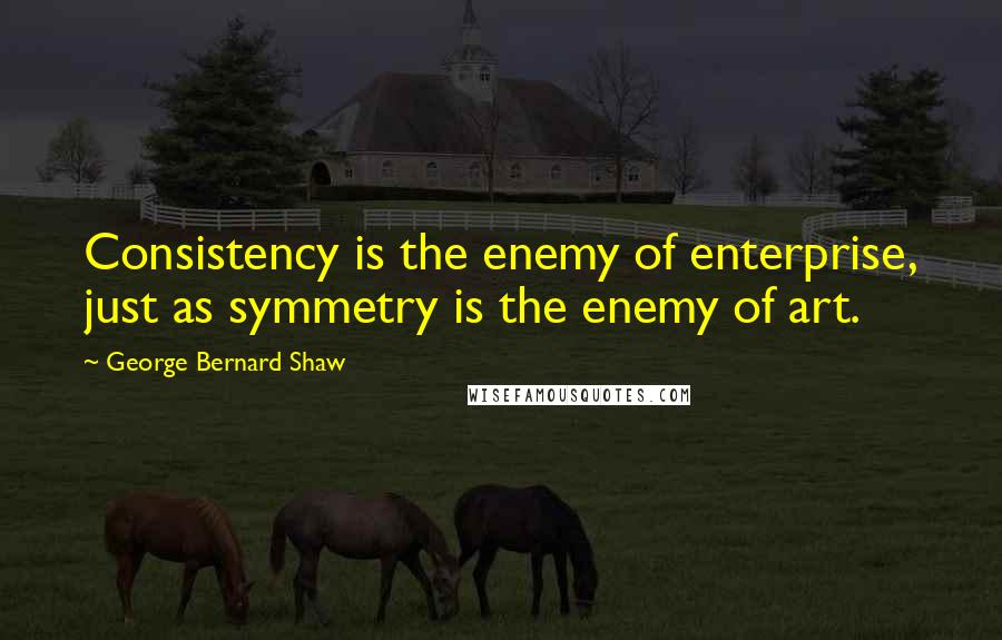 George Bernard Shaw Quotes: Consistency is the enemy of enterprise, just as symmetry is the enemy of art.